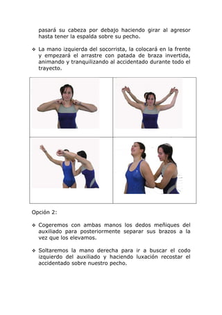 pasará su cabeza por debajo haciendo girar al agresor
  hasta tener la espalda sobre su pecho.

 La mano izquierda del socorrista, la colocará en la frente
  y empezará el arrastre con patada de braza invertida,
  animando y tranquilizando al accidentado durante todo el
  trayecto.




Opción 2:

 Cogeremos con ambas manos los dedos meñiques del
  auxiliado para posteriormente separar sus brazos a la
  vez que los elevamos.

 Soltaremos la mano derecha para ir a buscar el codo
  izquierdo del auxiliado y haciendo luxación recostar el
  accidentado sobre nuestro pecho.
 