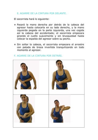 E. AGARRE DE LA CINTURA POR DELANTE.

El socorrista hará lo siguiente:

 Pasará la mano derecha por detrás de la cabeza del
  agresor hasta colocarla en su lado derecho, y la mano
  izquierda pegada en la parte izquierda, una vez cogida
  así la cabeza del accidentado; el socorrista empezara
  girando el cuello suavemente y sin brusquedad hasta
  colocar la espalda del agresor sobre su pecho.

 Sin soltar la cabeza, el socorrista empezara el arrastre
  con patada de braza invertida tranquilizando en todo
  momento al agresor.

F. AGARRE DE LA CINTURA POR DETRÁS.
 