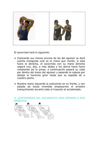 El socorrista hará lo siguiente:

 Colocando sus manos encima de las del agresor se dará
  cuenta enseguida cuál es la mano que monta, si esta
  fuera la derecha, el socorrista con su mano derecha
  cogerá uno, dos, o más dedos y los abrirá hacia fuera
  rompiendo así la presa, a continuación pasará su codo
  por dentro del brazo del agresor y pasando la cabeza por
  debajo le haremos girar hasta que su espalda de a
  nuestro pecho.

 Nuestra mano izquierda la colocamos en su frente, y con
  patada de braza invertida empezarnos el arrastre
  tranquilizando durante todo el trayecto al accidentado.


G. CONTRAPRESA DEL SOCORRISTA PARA SEPARAR A DOS
BAÑISTAS.
 