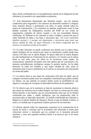 Expediente T-2220700 15
hijos, hecho confirmado por su incumplimiento injusto de la obligación de dar
alimentos, de acuerdo a sus capacidades económicas.
3.5. Está plenamente demostrado que Salomón cuenta con las mejores
condiciones para asegurarles a los menores un desarrollo armónico e integral,
tiene contacto directo y permanente con ellos, es quien atiende todos los
gastos de manutención, y los mantiene en óptimas condiciones como lo han
podido constatar las trabajadores sociales del ICBF en sus visitas de
seguimiento, rodeados de afecto, respeto y con sus necesidades básicas
satisfechas. El Tribunal no ha valorado el amor, cuidado y protección que el
señor Salomón ha dado a sus hijos y desconoce que “las cosas materiales
también cuentan (…) porque son importantes y necesarias para tener una
buena calidad de vida, un mejor bienestar y un futuro asegurado que los
menores no tendrían al lado de la madre.”
3.6. El señor Salomón no puede conformar una familia con la señora Sarai,
madre biológica de los menores por tener un matrimonio estable desde hace
catorce (14) años con la señora Raquel. El apoyo dado por la señora Raquel,
ha sido fundamental en el bienestar de los menores y el vínculo con la señora
Sarai es casi nulo, pues los niños no la reconocen como madre. En
consecuencia, separarlos del padre sería una ruptura que les ocasionaría a los
menores perturbaciones sicológicas, porque lo quieren mucho, les ha dado
bienestar en todos los sentidos y una mejor calidad de vida, como lo
demuestra todo el acervo probatorio en el cual no se encuentra una sola prueba
en contra del padre.
3.7. La señora Sarai es una mujer de veinticuatro (24) años de edad3
, que en
cualquier momento puede tener un compañero sentimental que podría resultar
no idóneo, sin que además en nuestro medio exista la posibilidad de que
alguien se encargue de averiguar la idoneidad sicofísica de los padrastros.
3.8. Se observa que en la sentencia se trata de cuestionar la relación afectiva
que tienen los menores con la señora Raquel, sin tener en cuenta que los niños
tienen derecho a una familia, que no necesariamente tiene que ser la familia
constituida por padre y madre biológicos, que les proporcione todo lo
necesario para su adecuado desarrollo. La familia conformada por Salomón y
Raquel es el núcleo familiar de Samuel y David, el que les brinda el afecto, el
amor y el cuidado que les garantiza el pleno ejercicio de sus derechos.
3.9. Reitera además todos los argumentos expuestos en la contestación de la
acción de tutela y concluye que la accionante está utilizando la tutela para
solucionar errores y omisiones que no corrigió en el momento procesal
oportuno y crear una segunda instancia frente a un proceso que es de única
instancia.
3
Edad para el momento de la impugnación.
 