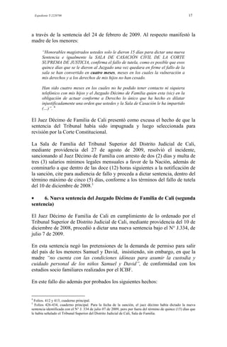 Expediente T-2220700 17
a través de la sentencia del 24 de febrero de 2009. Al respecto manifestó la
madre de los menores:
“Honorables magistrados ustedes solo le dieron 15 días para dictar una nueva
Sentencia e igualmente la SALA DE CASACIÓN CIVIL DE LA CORTE
SUPREMA DE JUSTICIA, confirma el fallo de tutela, como es posible que esos
quince días que se le dieron al Juzgado una vez quedara en firme el fallo de la
sala se han convertido en cuatro meses, meses en los cuales la vulneración a
mis derechos y a los derechos de mis hijos no han cesado.
Han sido cuatro meses en los cuales no he podido tener contacto ni siquiera
telefónico con mis hijos y el Juzgado Décimo de Familia quien esta (sic) en la
obligación de actuar conforme a Derecho lo único que ha hecho es dilatar
injustificadamente una orden que ustedes y la Sala de Casación le ha impartido
(…)”. 4
El Juez Décimo de Familia de Cali presentó como excusa el hecho de que la
sentencia del Tribunal había sido impugnada y luego seleccionada para
revisión por la Corte Constitucional.
La Sala de Familia del Tribunal Superior del Distrito Judicial de Cali,
mediante providencia del 27 de agosto de 2009, resolvió el incidente,
sancionando al Juez Décimo de Familia con arresto de dos (2) días y multa de
tres (3) salarios mínimos legales mensuales a favor de la Nación, además de
conminarlo a que dentro de las doce (12) horas siguientes a la notificación de
la sanción, cite para audiencia de fallo y proceda a dictar sentencia, dentro del
término máximo de cinco (5) días, conforme a los términos del fallo de tutela
del 10 de diciembre de 2008.5
6. Nueva sentencia del Juzgado Décimo de Familia de Cali (segunda
sentencia)
El Juez Décimo de Familia de Cali en cumplimiento de lo ordenado por el
Tribunal Superior de Distrito Judicial de Cali, mediante providencia del 10 de
diciembre de 2008, procedió a dictar una nueva sentencia bajo el N° J.334, de
julio 7 de 2009.
En esta sentencia negó las pretensiones de la demanda de permiso para salir
del país de los menores Samuel y David, insistiendo, sin embargo, en que la
madre “no cuenta con las condiciones idóneas para asumir la custodia y
cuidado personal de los niños Samuel y David”, de conformidad con los
estudios socio familiares realizados por el ICBF.
En este fallo dio además por probados los siguientes hechos:
4
Folios. 412 y 413, cuaderno principal.
5
Folios 426-434, cuaderno principal. Para la fecha de la sanción, el juez décimo había dictado la nueva
sentencia identificada con el N° J. 334 de julio 07 de 2009, pero por fuera del término de quince (15) días que
le había señalado el Tribunal Superior del Distrito Judicial de Cali, Sala de Familia.
 