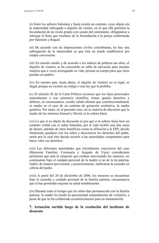 Expediente T-2220700 18
(i) Entre los señores Salomón y Sarai existió un contrato, cuyo objeto era
la maternidad subrogada o alquiler de vientre, en el que ella permitía la
fecundación de un óvulo propio con semen del contratante, obligándose a
entregar el fruto que resultase de la fecundación a la pareja conformada
por Salomón y Raquel.
(ii) De acuerdo con las disposiciones civiles colombianas, no hay una
subrogación de la maternidad ya que ésta no puede establecerse por
simple convención.
(iii) En nuestro medio y de acuerdo a los índices de pobreza tan altos, el
alquiler de vientres se ha convertido en tabla de salvación para muchas
mujeres que a veces arriesgando su vida, prestan su cuerpo para que otros
puedan ser padres.
(iv) En nuestro país, hasta ahora, el alquiler de vientres no es legal, ni
ilegal, porque no existen un código o una ley que lo prohíba.
(v) El artículo 42 de la Carta Política reconoce que los hijos procreados
naturalmente o con asistencia científica, tienen iguales derechos y
deberes, en consecuencia, resulta válido afirmar que constitucionalmente
es madre en el caso de un contrato de gestación sustitutiva, la madre
genética. Por tanto, en el presente caso, no es materia de discusión que la
madre de los menores Samuel y David, es la señora Sarai.
(vi) Lo que sí es objeto de discusión es por qué si la señora Sarai hizo un
contrato verbal con el señor Salomón, por el cual recibió una alta suma
de dinero, además de otros beneficios como la afiliación a la EPS, decide
finalmente quedarse con los niños y desconocer los derechos del padre,
razón por la cual éste decide recurrir a las autoridades competentes para
hacer valer sus derechos.
(vii) Las diferentes autoridades que inicialmente conocieron del caso
(Bienestar Familiar, Comisaría y Juzgado de Vijes) consideraron
pertinente que ante la situación que estaban atravesando los menores, no
continuaran bajo el cuidado personal de la madre si no de la tía paterna,
Isabel, de manera provisional, y posteriormente, ratificaron la custodia en
cabeza del padre.
(viii) A partir del 20 de diciembre de 2006, los menores se encuentran
bajo la custodia y cuidado personal de la familia paterna, circunstancia
que le has permitido mejorar su salud notablemente.
(ix) Durante todo el tiempo que los niños han permanecido con la familia
paterna, la madre ha tenido la oportunidad semanalmente de visitarlos, a
pesar de que no ha colaborado económicamente para su manutención.
7. Actuación surtida luego de la resolución del incidente de
desacato
 