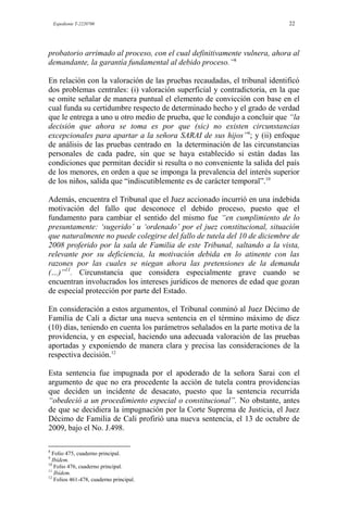 Expediente T-2220700 22
probatorio arrimado al proceso, con el cual definitivamente vulnera, ahora al
demandante, la garantía fundamental al debido proceso.”8
En relación con la valoración de las pruebas recaudadas, el tribunal identificó
dos problemas centrales: (i) valoración superficial y contradictoria, en la que
se omite señalar de manera puntual el elemento de convicción con base en el
cual funda su certidumbre respecto de determinado hecho y el grado de verdad
que le entrega a uno u otro medio de prueba, que le condujo a concluir que “la
decisión que ahora se toma es por que (sic) no existen circunstancias
excepcionales para apartar a la señora SARAI de sus hijos”9
; y (ii) enfoque
de análisis de las pruebas centrado en la determinación de las circunstancias
personales de cada padre, sin que se haya establecido si están dadas las
condiciones que permitan decidir si resulta o no conveniente la salida del país
de los menores, en orden a que se imponga la prevalencia del interés superior
de los niños, salida que “indiscutiblemente es de carácter temporal”.10
Además, encuentra el Tribunal que el Juez accionado incurrió en una indebida
motivación del fallo que desconoce el debido proceso, puesto que el
fundamento para cambiar el sentido del mismo fue “en cumplimiento de lo
presuntamente: „sugerido‟ u „ordenado‟ por el juez constitucional, situación
que naturalmente no puede colegirse del fallo de tutela del 10 de diciembre de
2008 proferido por la sala de Familia de este Tribunal, saltando a la vista,
relevante por su deficiencia, la motivación debida en lo atinente con las
razones por las cuales se niegan ahora las pretensiones de la demanda
(…)”11
. Circunstancia que considera especialmente grave cuando se
encuentran involucrados los intereses jurídicos de menores de edad que gozan
de especial protección por parte del Estado.
En consideración a estos argumentos, el Tribunal conminó al Juez Décimo de
Familia de Cali a dictar una nueva sentencia en el término máximo de diez
(10) días, teniendo en cuenta los parámetros señalados en la parte motiva de la
providencia, y en especial, haciendo una adecuada valoración de las pruebas
aportadas y exponiendo de manera clara y precisa las consideraciones de la
respectiva decisión.12
Esta sentencia fue impugnada por el apoderado de la señora Sarai con el
argumento de que no era procedente la acción de tutela contra providencias
que deciden un incidente de desacato, puesto que la sentencia recurrida
“obedeció a un procedimiento especial o constitucional”. No obstante, antes
de que se decidiera la impugnación por la Corte Suprema de Justicia, el Juez
Décimo de Familia de Cali profirió una nueva sentencia, el 13 de octubre de
2009, bajo el No. J.498.
8
Folio 475, cuaderno principal.
9
Ibídem.
10
Folio 476, cuaderno principal.
11
Ibídem.
12
Folios 461-478, cuaderno principal.
 