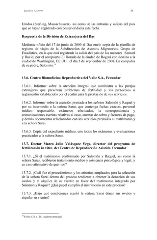 Expediente T-2220700 26
Unidos (Sterling, Massachussets), así como de las entradas y salidas del país
que se hayan registrado con posterioridad a esta fecha.
Respuesta de la División de Extranjería del Das
Mediante oficio del 17 de junio de 2009 el Das envío copia de la planilla de
registro de viajes de la Subdirección de Asuntos Migratorios, Grupo de
Estadística, en la que está registrada la salida del país de los menores Samuel
y David, por el aeropuerto El Dorado de la ciudad de Bogotá con destino a la
ciudad de Washington, EE.UU., el día 5 de septiembre de 2008. En compañía
de su padre, Salomón.18
13.6. Centro Biomedicina Reproductiva del Valle S.A., Fecundar
13.6.1. Informar sobre la atención integral que suministra a las parejas
extranjeras que presentan problemas de fertilidad y los protocolos o
reglamentos establecidos por el centro para la prestación de sus servicios.
13.6.2. Informar sobre la atención prestada a los señores Salomón y Raquel y
por su intermedio a la señora Sarai, que contenga fechas exactas, personal
médico responsable, exámenes efectuados, la correspondencia y
comunicaciones escritas relativas al caso, cuentas de cobro y facturas de pago,
y demás documentos relacionados con los servicios prestados al matrimonio y
a la señora Sarai.
13.6.3. Copia del expediente médico, con todos los exámenes y evaluaciones
practicados a la señora Sarai.
13.7. Doctor Marco Julio Velásquez Vega, director del programa de
fertilización in vitro del Centro de Reproducción Asistida Fecundar
13.7.1. ¿Si el matrimonio conformado por Salomón y Raquel, así como la
señora Sarai, recibieron tratamiento médico y asistencia psicológica y legal, y
en caso afirmativo de qué tipo?
13.7.2. ¿Cuál fue el procedimiento y los criterios empleados para la selección
de la señora Sarai dentro del proceso tendiente a obtener la donación de sus
óvulos y el alquiler de su vientre en favor del matrimonio integrado por
Salomón y Raquel? ¿Qué papel cumplió el matrimonio en este proceso?
13.7.3. ¿Bajo qué condiciones aceptó la señora Sarai donar sus óvulos y
alquilar su vientre?
18
Folios 121 a 125, cuaderno principal.
 