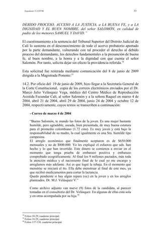 Expediente T-2220700 33
DEBIDO PROCESO, ACCESO A LA JUSTICIA, a LA BUENA FE, y a LA
DIGNIDAD Y EL BUEN NOMBRE, del señor SALOMÓN, en calidad de
padre de los menores SAMUEL Y DAVID.”
El cuestionamiento a la sentencia del Tribunal Superior del Distrito Judicial de
Cali lo sustenta en el desconocimiento de todo el acervo probatorio aportado
por la parte demandante, vulnerando con tal proceder el derecho al debido
proceso del demandante, los derechos fundamentales a la presunción de buena
fe, al buen nombre, a la honra y a la dignidad con que cuenta el señor
Salomón. Por tanto, solicita dejar sin efecto la providencia referida.34
Esta solicitud fue reiterada mediante comunicación del 8 de junio de 2009
dirigida a la Magistrada Ponente:35
14.2. Por oficio del 19 de junio de 2009, hizo llegar a la Secretaría General de
la Corte Constitucional, copia de los correos electrónicos enviados por el Dr.
Marco Julio Velásquez Vega, médico del Centro Médico de Reproducción
Asistida Fecundar Cali, al señor Salomón y a la señora Raquel en marzo 4 de
2004, abril 21 de 2004, abril 29 de 2004, junio 24 de 2004 y octubre 12 de
2004, respectivamente, cuyos textos se transcriben a continuación:
- Correo de marzo 4 de 2004
“Bueno Salomón, te mando las fotos de la joven. Es una mujer bastante
humilde, pero agradable, aseada, bien presentada, de muy buena estatura
para el promedio colombiano (1.72 cms). Es muy joven y está bajo la
responsabilidad de su madre, la cual igualmente es una Sra. humilde tipo
campesina.
El arreglo económico que finalmente aceptaron es de $650.000
mensuales y no de $800.000. Yo les expliqué el esfuerzo que uds. han
hecho y lo que han invertido. Este dinero se comienza a enviar en el
momento que tenga prueba de embarazo positiva y embarazo
comprobado ecográficamente. Al final los 9 millones pactados, más toda
la atención médica y el nacimiento final de lo cual yo me encargo y
arreglamos más adelante. Así es que logré la rebaja. En el momento que
menstrúe se iniciará el tto. Ella debe menstruar al final de este mes, ya
que recibió medicamentos para cortar la lactancia.
Quedo pendiente si hay algún repara (sic) en la joven y en los arreglos
planteados. Dr. M.J. Velásquez V.”
Como archivo adjunto van nueve (9) fotos de la candidata, al parecer
tomadas en el consultorio del Dr. Velásquez. En algunas de ellas está sola
y en otras acompañada por su hija.36
34
Folios 18-29, cuaderno principal.
35
Folios 18-29, cuaderno principal.
36
Folios 137-138, cuaderno principal.
 