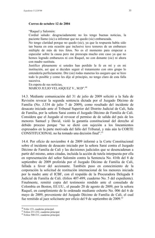 Expediente T-2220700 35
Correo de octubre 12 de 2004
“Raquel y Salomón:
Cordial saludo: desgraciadamente no les tengo buenas noticias, la
paciente llamo (sic) a informar que no quedo (sic) embarazada.
No tengo claridad porque no quedo (sic), ya que la respuesta había sido
tan buena en esta ocasión que inclusive tuve temores de un embarazo
múltiple de más de tres fetos. No es el momento para empezar a
especular sobre la causa pero me preocupa mucho este caso ya que no
hemos logrado embarazos ni con Raquel, no con donante (sic) ni ahora
con madre sustituta.
Justifico plenamente si ustedes han perdido la fe en mí y en mi
institución, así que si deciden seguir el tratamiento con otro grupo lo
entendería perfectamente. Dre (sic) todas maneras les aseguro que se hizo
todo lo posible y como les dije al principio, no tengo claro de esta falla
sucesiva.
En espera de sus noticias,
MARCO JULIO VELASQUEZ V., M.D”.40
14.3. Mediante comunicación del 31 de julio de 2009 solicitó a la Sala de
Revisión revocar la segunda sentencia dictada por el Juzgado Décimo de
Familia (No. J.334 de julio 7 de 2009), como resultado del incidente de
desacato iniciado ante el Tribunal Superior del Distrito Judicial de Cali, Sala
de Familia, por la señora Sarai contra el Juzgado Décimo de Familia de Cali.
Considera que el Juzgado al revocar el permiso de de salida del país de los
menores Samuel y David, violó la garantía constitucional del derecho al
debido proceso porque “no se dictó con sujeción a los lineamientos
expresados en la parte motivada del fallo del Tribunal, y más aún la CORTE
CONSTITUCIONAL no ha tomado una decisión final”.41
14.4. Por oficio de noviembre 4 de 2009 informó a la Corte Constitucional
sobre el incidente de desacato iniciado por la señora Sarai contra el Juzgado
Décimo de Familia de Cali y las decisiones judiciales que se desencadenan a
partir del mismo, antes citadas, incluida la acción de tutela interpuesta por ella
en representación del señor Salomón contra la Sentencia No. 416h del 8 de
septiembre de 2009 proferida por el Juzgado Décimo de Familia de Cali,
fallada a favor del accionante. También puso en conocimiento de la
corporación la solicitud de restitución internacional de los menores iniciada
por la madre ante el ICBF, con el respaldo de la Procuradora Delegada 8
Judicial de Familia de Cali. (folios 407-499, cuaderno No. 5 del expediente).
Finalmente, remitió copia del testimonio rendido ante el consulado de
Colombia en Boston, EE.UU., el pasado 20 de agosto de 2009, por la señora
Raquel, en cumplimiento de lo ordenado mediante exhorto No. 006 del 6 de
mayo de 2009, proveniente del Juzgado Décimo de Familia de Cali, el cual
fue remitido al juez solicitante por oficio del 9 de septiembre de 2009.42
40
Folio 133, cuaderno principal.
41
Folios 231-232, cuaderno principal.
42
Folios 500-511, cuaderno principal.
 