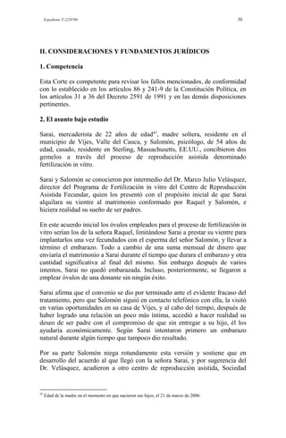 Expediente T-2220700 36
II. CONSIDERACIONES Y FUNDAMENTOS JURÍDICOS
1. Competencia
Esta Corte es competente para revisar los fallos mencionados, de conformidad
con lo establecido en los artículos 86 y 241-9 de la Constitución Política, en
los artículos 31 a 36 del Decreto 2591 de 1991 y en las demás disposiciones
pertinentes.
2. El asunto bajo estudio
Sarai, mercaderista de 22 años de edad43
, madre soltera, residente en el
municipio de Vijes, Valle del Cauca, y Salomón, psicólogo, de 54 años de
edad, casado, residente en Sterling, Massachusetts, EE.UU., concibieron dos
gemelos a través del proceso de reproducción asistida denominado
fertilización in vitro.
Sarai y Salomón se conocieron por intermedio del Dr. Marco Julio Velásquez,
director del Programa de Fertilización in vitro del Centro de Reproducción
Asistida Fecundar, quien los presentó con el propósito inicial de que Sarai
alquilara su vientre al matrimonio conformado por Raquel y Salomón, e
hiciera realidad su sueño de ser padres.
En este acuerdo inicial los óvulos empleados para el proceso de fertilización in
vitro serían los de la señora Raquel, limitándose Sarai a prestar su vientre para
implantarlos una vez fecundados con el esperma del señor Salomón, y llevar a
término el embarazo. Todo a cambio de una suma mensual de dinero que
enviaría el matrimonio a Sarai durante el tiempo que durara el embarazo y otra
cantidad significativa al final del mismo. Sin embargo después de varios
intentos, Sarai no quedó embarazada. Incluso, posteriormente, se llegaron a
emplear óvulos de una donante sin ningún éxito.
Sarai afirma que el convenio se dio por terminado ante el evidente fracaso del
tratamiento, pero que Salomón siguió en contacto telefónico con ella, la visitó
en varias oportunidades en su casa de Vijes, y al cabo del tiempo, después de
haber logrado una relación un poco más íntima, accedió a hacer realidad su
deseo de ser padre con el compromiso de que sin entregar a su hijo, él los
ayudaría económicamente. Según Sarai intentaron primero un embarazo
natural durante algún tiempo que tampoco dio resultado.
Por su parte Salomón niega rotundamente esta versión y sostiene que en
desarrollo del acuerdo al que llegó con la señora Sarai, y por sugerencia del
Dr. Velásquez, acudieron a otro centro de reproducción asistida, Sociedad
43
Edad de la madre en el momento en que nacieron sus hijos, el 21 de marzo de 2006.
 