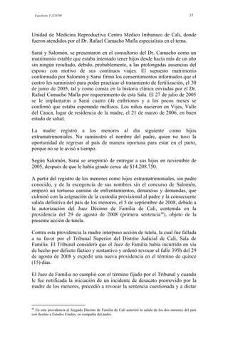 Expediente T-2220700 37
Unidad de Medicina Reproductiva Centro Médico Imbanaco de Cali, donde
fueron atendidos por el Dr. Rafael Camacho Mafla especialista en el tema.
Sarai y Salomón, se presentaron en el consultorio del Dr. Camacho como un
matrimonio estable que estaba intentado tener hijos desde hacía más de un año
sin ningún resultado, debido, probablemente, a las prolongadas ausencias del
esposo con motivo de sus continuos viajes. El supuesto matrimonio
conformado por Salomón y Sarai firmó los consentimientos informados que el
centro les suministró para poder practicar el tratamiento de fertilización, el 30
de junio de 2005, tal y como consta en la historia clínica enviadas por el Dr.
Rafael Camacho Mafla por requerimiento de esta Sala. El 27 de julio de 2005
se le implantaron a Sarai cuatro (4) embriones y a los pocos meses se
confirmó que estaba esperando mellizos. Los niños nacieron en Vijes, Valle
del Cauca, lugar de residencia de la madre, el 21 de marzo de 2006, en buen
estado de salud.
La madre registró a los menores al día siguiente como hijos
extramatrimoniales. No suministró el nombre del padre, quien no tuvo la
oportunidad de regresar al país de manera oportuna para estar en el parto,
porque no se le avisó a tiempo.
Según Salomón, Sarai se arrepintió de entregar a sus hijos en noviembre de
2005, después de que le había girado cerca de $14.208.750.
A partir del registro de los menores como hijos extramatrimoniales, sin padre
conocido, y de la escogencia de sus nombres sin el concurso de Salomón,
empezó un tortuoso camino de enfrentamientos, denuncias y demandas, que
culminó con la asignación de la custodia provisional al padre y la consecuente
salida definitiva del país de los menores, el 5 de septiembre de 2008, debido a
la autorización del Juez Décimo de Familia de Cali, contenida en la
providencia del 29 de agosto de 2008 (primera sentencia44
), objeto de la
presente acción de tutela.
Contra esta providencia la madre interpuso acción de tutela, la cual fue fallada
a su favor por el Tribunal Superior del Distrito Judicial de Cali, Sala de
Familia. El Tribunal consideró que el Juez de Familia había incurrido en vía
de hecho por defecto fáctico y sustantivo y ordenó revocar el fallo 395h del 29
de agosto de 2008 y expedir una nueva providencia en el término de quince
(15) días.
El Juez de Familia no cumplió con el término fijado por el Tribunal y cuando
le fue notificada la iniciación de un incidente de desacato promovido por la
madre de los menores, procedió a revocar la sentencia cuestionada y a dictar
44
En esta providencia el Juzgado Décimo de Familia de Cali autorizó la salida de los dos menores del país
con destino a Estados Unidos, en compañía del padre.
 