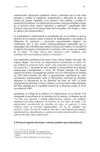 Expediente T-2220700 40
constitucional, representan verdaderos valores y principios que no solo están
llamados a irradiar la expedición, interpretación y aplicación de todas las
normas de justicia imputable a los menores, sino también a orientar la
promoción de políticas y la realización de acciones concretas dirigidas al logro
de su bienestar físico, moral, intelectual y espiritual;49
entendiendo dicho
bienestar como una de las causas finales de la sociedad y del Estado, y como
un objetivo del sistema jurídico.50
La jurisprudencia constitucional ha considerado que en la medida en que los
derechos de los menores tienen el carácter de fundamentales y prevalentes, la
obligación de asistencia y protección necesariamente adquiere esa
connotación, por lo que resulta constitucionalmente inadmisible que se
antepongan otros cometidos para dilatar la eficacia del Estado y la sociedad en
el objetivo de asegurar el bienestar de los menores, toda vez que, por mandato
de la Carta, “el deber hacia éstos prevalece sobre cualquier otra
consideración social, política, jurídica o económica”.51
Este tratamiento preferencial del menor como interés jurídico relevante, que
implica adoptar “una forma de comportamiento determinado, un deber ser,
que delimita la actuación tanto estatal como particular en las materias que
los involucran”,52
encuentra un claro respaldo y reconocimiento en el derecho
internacional contemporáneo a través del llamado principio del interés
superior del menor, consagrado por primera vez en la Declaración de Ginebra
de 1924 sobre derechos del niño, y posteriormente reproducido en otros
instrumentos internacionales como la Declaración Universal de Derechos
Humanos, la Declaración de los Derechos del Niño de 1959, el Pacto
Internacional de Derechos Civiles y Políticos y la Convención Sobre Derechos
del Niño adoptada por la Asamblea General de la Naciones Unidas el 20 de
noviembre de 1989.
Igualmente, el Código de la Infancia y la Adolescencia, en su artículo 9 ha
consagrado la prevalencia de los derechos de los menores, al disponer que (i)
“en todo acto, decisión o medida administrativa, judicial o de cualquier
naturaleza que deba adoptarse en relación con los niños, las niñas y los
adolescentes, prevalecerán los derechos de estos, en especial si existe
conflicto entre sus derechos fundamentales con los de cualquier otra
persona”; y (ii) “en caso de conflicto entre dos o más disposiciones legales,
administrativas o disciplinarias, se aplicará la norma más favorable al interés
superior del niño, niña o adolescente.”
4. El interés superior del menor: criterios jurídicos para determinarlo
49
Sentencia C-019 de 1993 (MP. Ciro Angarita Barón).
50
Sentencia T-029 de 1994 (MP. Vladimiro Naranjo Mesa).
51
Ibídem.
52
Sentencia C-1064 de 2000 (MP. Álvaro Tafur Galvis).
 