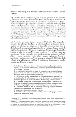 Expediente T-2220700 43
Derechos del Niño59
y en el Principio 2 de la Declaración sobre los Derechos
del Niño.
(ii) Garantía de las condiciones para el pleno ejercicio de los derechos
fundamentales del menor. Los derechos de los menores deben interpretarse de
conformidad con las disposiciones de los tratados e instrumentos de derecho
internacional público que vinculan a Colombia. El artículo 6 del Código de la
Infancia y la Adolescencia contiene un mandato contundente en este sentido:
“Las normas contenidas en la Constitución Política y en los tratados y
convenios internacionales de Derechos Humanos ratificados por Colombia,
en especial la Convención sobre los Derechos del Niño, harán parte integral
de este Código, y servirán de guía para su interpretación y aplicación. En
todo caso, se aplicará siempre la norma más favorable al interés superior del
niño, niña o adolescente.”
(iii) Protección del menor frente a riesgos prohibidos. Se debe resguardar a
los niños de todo tipo de abusos y arbitrariedades, y protegerlos frente a
condiciones extremas que amenacen su desarrollo armónico, tales como el
alcoholismo, la drogadicción, la prostitución, la violencia física o moral, la
explotación económica o laboral, y en general, el irrespeto por la dignidad
humana en todas sus formas. No en vano el artículo 44 de la Carta ordena que
los menores “serán protegidos contra toda forma de abandono, violencia
física o moral, secuestro, venta, abuso sexual, explotación laboral o
económica y trabajos riesgosos.” Por su parte, el artículo 20 del Código de la
Infancia y la Adolescencia establece el conjunto de riesgos graves para los
menores que deben ser evitados:
1. El abandono físico, emocional y psicoafectivo de sus padres, representantes
legales o de las personas, instituciones y autoridades que tienen responsabilidad
de su cuidado y atención.
2. La explotación económica por parte de sus padres, representantes legales,
quienes viven con ellos, o cualquier otra persona. Serán especialmente
protegidos contra su utilización en la mendicidad.
3. El consumo de tabaco, sustancias psicoactivas, estupefacientes o alcohólicas
y la utilización, el reclutamiento o la oferta de menores en actividades de
promoción, producción, recolección, tráfico, distribución y comercialización.
4. La violación, la inducción, el estímulo y el constreñimiento a la prostitución;
la explotación sexual, la pornografía y cualquier otra conducta que atente contra
la libertad, integridad y formación sexuales de la persona menor de edad.
5. El secuestro, la venta, la trata de personas y el tráfico y cualquier otra forma
contemporánea de esclavitud o de servidumbre.
6. Las guerras y los conflictos armados internos.
7. El reclutamiento y la utilización de los niños por parte de los grupos armados
organizados al margen de la ley.
59
Artículo 6: “(…) 2. Los Estados Partes garantizarán en la máxima medida posible la supervivencia y el
desarrollo del niño”.
Artículo 27: “1. Los Estados Partes reconocen el derecho de todo niño a un nivel de vida adecuado para su
desarrollo físico, mental, espiritual, moral y social. 2. A los padres u otras personas responsables por el niño
les incumbe la responsabilidad primordial de proporcionar, dentro de sus posibilidades y medios
económicos, las condiciones de vida que sean necesarias para el desarrollo del niño (…).”
 