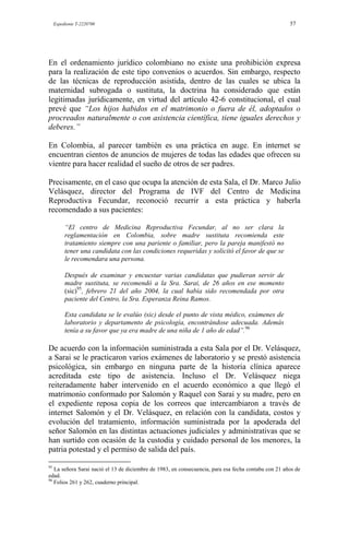 Expediente T-2220700 57
En el ordenamiento jurídico colombiano no existe una prohibición expresa
para la realización de este tipo convenios o acuerdos. Sin embargo, respecto
de las técnicas de reproducción asistida, dentro de las cuales se ubica la
maternidad subrogada o sustituta, la doctrina ha considerado que están
legitimadas jurídicamente, en virtud del artículo 42-6 constitucional, el cual
prevé que “Los hijos habidos en el matrimonio o fuera de él, adoptados o
procreados naturalmente o con asistencia científica, tiene iguales derechos y
deberes.”
En Colombia, al parecer también es una práctica en auge. En internet se
encuentran cientos de anuncios de mujeres de todas las edades que ofrecen su
vientre para hacer realidad el sueño de otros de ser padres.
Precisamente, en el caso que ocupa la atención de esta Sala, el Dr. Marco Julio
Velásquez, director del Programa de IVF del Centro de Medicina
Reproductiva Fecundar, reconoció recurrir a esta práctica y haberla
recomendado a sus pacientes:
“El centro de Medicina Reproductiva Fecundar, al no ser clara la
reglamentación en Colombia, sobre madre sustituta recomienda este
tratamiento siempre con una pariente o familiar, pero la pareja manifestó no
tener una candidata con las condiciones requeridas y solicitó el favor de que se
le recomendara una persona.
Después de examinar y encuestar varias candidatas que pudieran servir de
madre sustituta, se recomendó a la Sra. Sarai, de 26 años en ese momento
(sic)95
, febrero 21 del año 2004, la cual había sido recomendada por otra
paciente del Centro, la Sra. Esperanza Reina Ramos.
Esta candidata se le evalúo (sic) desde el punto de vista médico, exámenes de
laboratorio y departamento de psicología, encontrándose adecuada. Además
tenía a su favor que ya era madre de una niña de 1 año de edad”.96
De acuerdo con la información suministrada a esta Sala por el Dr. Velásquez,
a Sarai se le practicaron varios exámenes de laboratorio y se prestó asistencia
psicológica, sin embargo en ninguna parte de la historia clínica aparece
acreditada este tipo de asistencia. Incluso el Dr. Velásquez niega
reiteradamente haber intervenido en el acuerdo económico a que llegó el
matrimonio conformado por Salomón y Raquel con Sarai y su madre, pero en
el expediente reposa copia de los correos que intercambiaron a través de
internet Salomón y el Dr. Velásquez, en relación con la candidata, costos y
evolución del tratamiento, información suministrada por la apoderada del
señor Salomón en las distintas actuaciones judiciales y administrativas que se
han surtido con ocasión de la custodia y cuidado personal de los menores, la
patria potestad y el permiso de salida del país.
95
La señora Sarai nació el 13 de diciembre de 1983, en consecuencia, para esa fecha contaba con 21 años de
edad.
96
Folios 261 y 262, cuaderno principal.
 