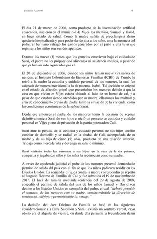 Expediente T-2220700 6
El día 21 de marzo de 2006, como producto de la inseminación artificial
consentida, nacieron en el municipio de Vijes los mellizos, Samuel y David,
en buen estado de salud. Como la madre sufría de preeclampsia debió
quedarse hospitalizada y para poder dar de alta a los niños, ante la ausencia del
padre, el hermano sufragó los gastos generados por el parto y ella tuvo que
registrar a los niños con sus dos apellidos.
Durante los nueve (9) meses que los gemelos estuvieron bajo el cuidado de
Sarai, el padre no les proporcionó alimentos ni asistencia médica, a pesar de
que ya habían sido registrados por él.
El 20 de diciembre de 2006, cuando los niños tenían nueve (9) meses de
nacidos, el Instituto Colombiano de Bienestar Familiar (ICBF) de Yumbo le
retiró a la madre la custodia y cuidado personal de los menores, la cual fue
asignada de manera provisional a la tía paterna, Isabel. Tal decisión se originó
en el estado de afección gripal que presentaban los menores debido a que la
casa en que vivían en Vijes estaba ubicada al lado de un horno de cal, y a
pesar de que estaban siendo atendidos por su madre, ella nunca los maltrató y
eran de conocimiento previo del padre tanto la situación de la vivienda, como
las condiciones económicas de la señora Sarai.
Desde ese entonces el padre de los menores tomó la decisión de separar
definitivamente a Sarai de sus hijos e inició un proceso de custodia y cuidado
personal en Vijes y otro de privación de la patria potestad en Cali.
Sarai ante la pérdida de la custodia y cuidado personal de sus hijos decidió
cambiar de domicilio y se radicó en la ciudad de Cali, acompañada de su
madre y de su hija de cinco (5) años, producto de una relación anterior.
Trabaja como mercaderista y devenga un salario mínimo.
Sarai visitaba todas las semanas a sus hijos en la casa de la tía paterna,
compartía y jugaba con ellos y los niños la reconocían como su madre.
A través de apoderada judicial el padre de los menores presentó demanda de
permiso de salida del país con el fin de que los niños pudiesen residir en los
Estados Unidos. La demanda dirigida contra la madre correspondió en reparto
al Juzgado Décimo de Familia de Cali y fue admitida el 19 de noviembre de
2007. El Juez de Familia mediante sentencia del 29 de agosto de 2008,
concedió el permiso de salida del país de los niños Samuel y David con
destino a los Estados Unidos en compañía del padre, el cual “deberá permitir
el contacto de los menores con su madre, suministrándole la dirección de
residencia, teléfono y permitiéndole las visitas.”
La decisión del Juez Décimo de Familia se basó en las siguientes
consideraciones: (i) Entre Salomón y Sarai, existió un contrato verbal, cuyo
objeto era el alquiler de vientre, en donde ella permitía la fecundación de un
 