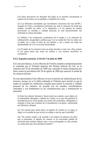 Expediente T-2220700 60
(iii) Sarai desconoció los derechos del padre al no permitir inicialmente el
registro de los niños con su apellido, e impedirle las visitas.
(iv) Las diferentes autoridades que inicialmente conocieron del caso (ICBF y
Juzgado de Vijes), consideraron pertinente que ante la situación de salud que
estaban viviendo los niños, se le adjudicara a la tía paterna de manera
provisional su custodia y cuidado personal, la cual posteriormente fue
ratificada en cabeza del padre.
(v) Debido a las condiciones económicas de la madre y a la situación de
subdesarrollo, inseguridad y pobreza que vive la ciudad de Cali, los niños con
su padre van a tener el amor de una familia y van a contar con todas las
oportunidades de vivir en un país desarrollado.
(vi) El padre de los menores tiene un mejor derecho a estar con ellos, porque
él fue quien buscó por todos los medios y con muchos sacrificios su
concepción.
8.2.2. Segunda sentencia: J.334 del 7 de julio de 2009
Con esta providencia, el Juez Décimo de Familia cumplió extemporáneamente
lo ordenado por el Tribunal Superior del Distrito Judicial de Cali, en la
sentencia del 10 de diciembre de 2008 que concedió la tutela interpuesta por
Sarai contra la providencia del 29 de agosto de 2008 que autorizó la salida de
los menores del país.
En esta oportunidad el Juez Décimo revocó el permiso de salida del país de los
menores, porque así se lo había ordenado el Tribunal, pero insistió en que la
madre no cumplía las condiciones exigidas para asumir la custodia y cuidado
personal de los menores, de acuerdo con los estudios sociofamiliares
realizados y con fundamento en las consideraciones que a continuación se
presentan:
(i) Entre los señores Salomón y Sarai existió un contrato, cuyo objeto era
la maternidad subrogada o alquiler de vientre, en el que ella permitía la
fecundación de un óvulo propio con semen del contratante, obligándose a
entregar el fruto que resultase de la fecundación a la pareja conformada
por Salomón y Raquel.
(ii) “En nuestro país, hasta ahora, el alquiler de vientres no es legal, ni
ilegal, en el sentido de que no hay un código o una ley que lo prohíba.”
(iii) “En nuestro medio y de acuerdo a los índices de pobreza tan altos
que se presentan, el alquiler de vientres se ha convertido entabla de
salvación para muchas mujeres que a veces arriesgando su vida, prestan
su cuerpo para que otros puedan ser padres.”
 