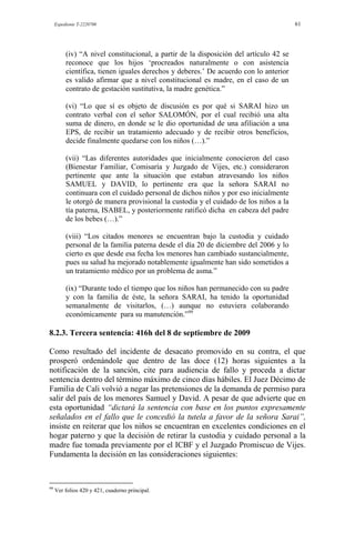 Expediente T-2220700 61
(iv) “A nivel constitucional, a partir de la disposición del artículo 42 se
reconoce que los hijos „procreados naturalmente o con asistencia
científica, tienen iguales derechos y deberes.‟ De acuerdo con lo anterior
es valido afirmar que a nivel constitucional es madre, en el caso de un
contrato de gestación sustitutiva, la madre genética.”
(vi) “Lo que sí es objeto de discusión es por qué si SARAI hizo un
contrato verbal con el señor SALOMÓN, por el cual recibió una alta
suma de dinero, en donde se le dio oportunidad de una afiliación a una
EPS, de recibir un tratamiento adecuado y de recibir otros beneficios,
decide finalmente quedarse con los niños (…).”
(vii) “Las diferentes autoridades que inicialmente conocieron del caso
(Bienestar Familiar, Comisaría y Juzgado de Vijes, etc.) consideraron
pertinente que ante la situación que estaban atravesando los niños
SAMUEL y DAVID, lo pertinente era que la señora SARAI no
continuara con el cuidado personal de dichos niños y por eso inicialmente
le otorgó de manera provisional la custodia y el cuidado de los niños a la
tía paterna, ISABEL, y posteriormente ratificó dicha en cabeza del padre
de los bebes (…).”
(viii) “Los citados menores se encuentran bajo la custodia y cuidado
personal de la familia paterna desde el día 20 de diciembre del 2006 y lo
cierto es que desde esa fecha los menores han cambiado sustancialmente,
pues su salud ha mejorado notablemente igualmente han sido sometidos a
un tratamiento médico por un problema de asma.”
(ix) “Durante todo el tiempo que los niños han permanecido con su padre
y con la familia de éste, la señora SARAI, ha tenido la oportunidad
semanalmente de visitarlos, (…) aunque no estuviera colaborando
económicamente para su manutención.”99
8.2.3. Tercera sentencia: 416h del 8 de septiembre de 2009
Como resultado del incidente de desacato promovido en su contra, el que
prosperó ordenándole que dentro de las doce (12) horas siguientes a la
notificación de la sanción, cite para audiencia de fallo y proceda a dictar
sentencia dentro del término máximo de cinco días hábiles. El Juez Décimo de
Familia de Cali volvió a negar las pretensiones de la demanda de permiso para
salir del país de los menores Samuel y David. A pesar de que advierte que en
esta oportunidad “dictará la sentencia con base en los puntos expresamente
señalados en el fallo que le concedió la tutela a favor de la señora Sarai”,
insiste en reiterar que los niños se encuentran en excelentes condiciones en el
hogar paterno y que la decisión de retirar la custodia y cuidado personal a la
madre fue tomada previamente por el ICBF y el Juzgado Promiscuo de Vijes.
Fundamenta la decisión en las consideraciones siguientes:
99
Ver folios 420 y 421, cuaderno principal.
 