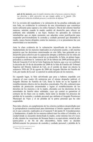 Expediente T-2220700 66
país de los menores, pues la madre mientras dure el proceso conserva intacto
sus derechos y debe ejercerlos sin que ningún adulto se lo impida. Ello
implicaría violación al debido proceso y su derecho de defensa.”102
8.4. La revisión del expediente y la valoración de las pruebas ordenadas por
esta Sala, no evidencian la existencia de una circunstancia que constituya
razón suficiente para separar a los niños Samuel y David del entorno familiar
materno, máxime cuando la madre cambió de domicilio para ofrecer un
ambiente más saludable a sus hijos. Incluso los episodios de violencia
intrafamiliar que en algún momento son aducidos como justificación para
suspender provisionalmente la custodia y cuidado personal que detentaba la
madre, nunca fueron dirigidos contra los menores y si se presentaron fue con
anterioridad a su nacimiento.
Ante la clara evidencia de la vulneración injustificada de los derechos
fundamentales de los menores implicados en el presente asunto, y del enorme
perjuicio que las decisiones mencionadas en este fallo, han generado en su
desarrollo psico-afectivo por la separación abrupta y definitiva de los niños de
su progenitora en una etapa crucial en su desarrollo, la Sala, en primer lugar,
procederá a confirmar la sentencia del 24 de febrero de 2009 proferida por la
Sala de Casación Civil de la Corte Suprema de Justicia, que a su vez confirmó
la decisión del 10 de de diciembre de 2008 de la Sala de Familia del Tribunal
Superior del Distrito Judicial de Cali, en el sentido de dejar sin efectos la
sentencia 395h del 29 de agosto de 2008 del Juzgado Décimo de Familia de
Cali, por medio de la cual se autorizó la salida del país de los menores.
En segundo lugar, la Sala advirtiendo que pese a haberse expedido con
respecto al caso cuatro (4) sentencias por el mismo despacho judicial, el
Juzgado Décimo de Familia de Cali, hasta la fecha no se ha logrado el
restablecimiento efectivo de los derechos conculcados. Por ello, ordenará unas
medidas de protección encaminadas a lograr el restablecimiento de los
derechos de los menores y de la madre, afectados con las decisiones de las
autoridades de familia antes señaladas, cuyo eje central es garantizar el
contacto de los hijos con su madre, hasta tanto se decidan los procesos de
pérdida de la custodia y cuidado personal que adelanta el Juzgado Promiscuo
Municipal de Vijes y el de pérdida de la patria potestad que ha sido
suspendido.
Para tales efectos, en cumplimiento de los criterios jurídicos desarrollados por
la jurisprudencia constitucional para determinar el interés superior del menor
en el caso concreto, explicados en el numeral 5 del punto II. Consideraciones
y fundamentos, el padre de los menores deberá traer los niños a Colombia, a la
ciudad donde se encuentre domiciliada la madre, como mínimo tres (3) veces
al año, durante las vacaciones de Semana Santa o su equivalente, mitad de año
(junio-julio) y de fin de año (diciembre), hasta tanto se decidan
definitivamente los procesos de custodia y cuidado personal y pérdida de la
102
Folios 332-334, cuaderno 5.
 