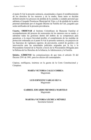 Expediente T-2220700 68
el punto 8.4 de la presente sentencia, encaminadas a lograr el restablecimiento
de los derechos de los menores y de la madre, hasta tanto se decidan
definitivamente los procesos de pérdida de la custodia y cuidado personal que
adelanta el Juzgado Promiscuo Municipal de Vijes y el de pérdida de la patria
potestad adelantado por el Juzgado Décimo de Familia de Cali, juzgados que
serán notificados de la presente providencia.
Cuarto.- ORDENAR al Instituto Colombiano de Bienestar Familiar el
acompañamiento del proceso de reencuentro de los menores con su madre, y
adelantar todas las gestiones dentro del ámbito de su competencia para
garantizar, a la mayor brevedad posible, el cumplimiento de las medidas de
protección ordenadas en el punto 8.4 de la presente sentencia, sin perjuicio de
las funciones de vigilancia superior, de prevención, control de gestión y de
intervención ante las autoridades judiciales asignadas por la ley a la
Procuraduría General de la Nación a través de la Procuraduría Delegada para
la Defensa de los Derechos de la Infancia, la Adolescencia y la Familia.
Quinto.- LÍBRENSE las comunicaciones de que trata el artículo 36 del
Decreto 2591 de 1991, para los efectos allí contemplados.
Cópiese, notifíquese, insértese en la gaceta de la Corte Constitucional y
Cúmplase.
MARÍA VICTORIA CALLE CORREA
Magistrada
LUIS ERNESTO VARGAS SILVA
Magistrado
GABRIEL EDUARDO MENDOZA MARTELO
Magistrado
MARTHA VICTORIA SÁCHICA MÉNDEZ
Secretaria General
 