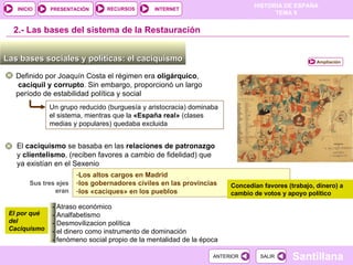2.-  Las bases del sistema de la Restauración Las bases sociales y políticas: el caciquismo  Definido por Joaquín Costa el régimen era  oligárquico , caciquil y corrupto . Sin embargo, proporcionó un largo período de estabilidad política y social Un grupo reducido (burguesía y aristocracia) dominaba el sistema, mientras que la  «España real»  (clases medias y populares) quedaba excluida El  caciquismo  se basaba en las  relaciones de patronazgo  y  clientelismo , (reciben favores a cambio de fidelidad) que ya existían en el Sexenio Sus tres ejes eran Los altos cargos en Madrid los gobernadores civiles en las provincias  los «caciques» en los pueblos Concedían favores (trabajo, dinero) a cambio de votos y apoyo político El por qué del Caciquismo - Atraso económico - Analfabetismo - Desmovilizacion política - el dinero como instrumento de dominación - fenómeno social propio de la mentalidad de la época Ampliación 