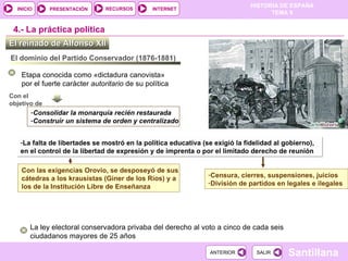 La falta de libertades se mostró en la política educativa (se exigió la fidelidad al gobierno), en el control de la libertad de expresión y de imprenta o por el limitado derecho de reunión El reinado de Alfonso XII  4.-  La práctica política El dominio del Partido Conservador (1876-1881) Etapa conocida como «dictadura canovista»  por el fuerte carácter  autoritario  de su política Con el  objetivo de Consolidar la monarquía recién restaurada Construir un sistema de orden y centralizado La ley electoral conservadora privaba del derecho al voto a cinco de cada seis ciudadanos mayores de 25 años Con las exigencias Orovio, se desposeyó de sus cátedras a los krausistas (Giner de los Ríos) y a los de la Institución Libre de Enseñanza  Censura, cierres, suspensiones, juicios División de partidos en legales e ilegales 