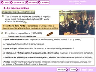 La regencia de María Cristina  Tras la muerte de Alfonso XII comenzó la regencia de su mujer, (embarazada de Alfonso XIII) María Cristina de Habsburgo Con el  Pacto de El Pardo  se consolidaba el turno pacífico, el sistema canovista y la regente se mantuvo al margen de la política 4.-  La práctica política El «gobierno largo» liberal (1885-1890) Fue una época de reformas liberales Ley de Asociaciones  de 1887   (legalización de sindicatos y partidos obreros –UGT y PSOE-) Ley del Jurado  (supresión de la censura previa) Ley de sufragio universal  en 1890 (se mantuvo el fraude electoral y parlamentario) El código civil y la legislación de procedimiento administrativo  mejoraron el funcionamiento del estado  La reforma del ejército (servicio militar obligatorio, sistema de ascensos  que se aplicó años después) Política exterior  intentó dar mayor presencia en las relaciones internacionales: embajadas, alianzas pero sin peso en el Congreso de Berlín (reparto de África) DOC. 11 