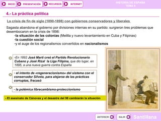4.-  La práctica política La crisis de fin de siglo (1890-1898) con gobiernos conservadores y liberales  Sagasta abandona el gobierno por divisiones internas en su partido: surgieron tres problemas que desembocaron en la crisis de 1898: la situación de las colonias  (Melilla y nuevo levantamiento en Cuba y Filipinas)  la cuestión social   y el auge de los regionalismos convertidos en  nacionalismos En 1892  José Martí creó el Partido Revolucionario Cubano y José Rizal  la Liga Filipina,  que dio lugar, en 1895, a una nueva guerra contra España el intento de «regeneracionismo» del sistema con el conservador Silvela, para alejarse de las prácticas corruptas, fracasó la polémica librecambismo-proteccionismo  - El asesinato de Cánovas y el desastre del 98 cambiarán la situación 