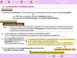 En el siglo  XX  se creó  la Lliga Regionalista, de Enric Prat de la Riba i Francesc Cambó En el siglo  XIX  se elaboraron  dos modelos alternativos  de  catalanidad  (frente a la concepción española de Cánovas) El nacionalismo catalán El carlismo  6.-  La oposición a la Restauración La derrota del  carlismo  en 1876 acabó con la confrontación armada y abrió la  vía de la política En 1888 hubo una escisión: entre los  integristas  (católicos intransigentes) de  Cándido Nocedal  y las  Juntas Tradicionalistas Los nacionalistas  -Nace en los años 30 del siglo XIX,  enfrentado al centralismo liberal  y en defensa de la  cultura y la lengua tradicionales  de Cataluña ( Renaixença ). Comienza siendo un movimiento literario y cultural para acabar siendo político -El  republicanismo federal  de  Valentí Almirall  que reclamaba  soberanía y  se creó el  Diari Catalá  y  I Congrés Catalanista -El de  carácter conservador y corporativo,  defensor del  regionalismo y  Catalanismo católico  (Torras i Bages) que fue el que se impuso en los 90 Crearon  Las Bases de Manresa , 1892 Era el primer gran partido del nacionalismo catalán Hasta el Sexenio el catalanismo se redujo a manifestación cultural En la 1ª República el federalismo fue la base de la opción política del catalanismo 