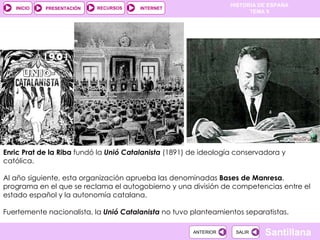 Enric Prat de la Riba  fundó la  Unió Catalanista  (1891) de ideología conservadora y católica.  Al año siguiente, esta organización aprueba las denominadas  Bases de Manresa , programa en el que se reclama el autogobierno y una división de competencias entre el estado español y la autonomía catalana. Fuertemente nacionalista, la  Unió Catalanista  no tuvo planteamientos separatistas. 