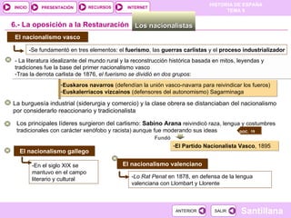 - La literatura idealizante del mundo rural y la reconstrucción histórica basada en mitos, leyendas y tradiciones fue la base del primer nacionalismo vasco Tras la derrota carlista de 1876,  el fuerismo se dividió en dos grupos : El nacionalismo vasco 6.-  La oposición a la Restauración Los nacionalistas  -Se fundamentó en tres elementos: el  fuerismo , las  guerras   carlistas  y el  proceso   industrializador Euskaros navarros  (defendían la unión vasco-navarra para reivindicar los fueros) Euskalerriacos vizcaínos  (defensores del autonomismo) Sagarminaga Los principales líderes surgieron del carlismo:  Sabino Arana  reivindicó raza, lengua y costumbres tradicionales con carácter xenófobo y racista) aunque fue moderando sus ideas Fundó El Partido Nacionalista Vasco , 1895 El nacionalismo gallego -En el siglo XIX se mantuvo en el campo literario y cultural El nacionalismo valenciano - Lo Rat Penat  en 1878, en defensa de la lengua valenciana con Llombart y Llorente La burguesía industrial (siderurgia y comercio) y la clase obrera se distanciaban del nacionalismo por considerarlo reaccionario y tradicionalista  DOC.  19  
