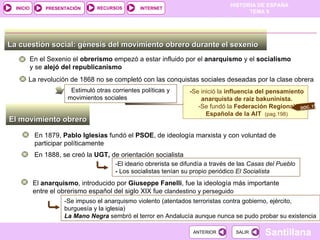 La cuestión social: génesis del movimiento obrero durante el sexenio  En el Sexenio el  obrerismo  empezó a estar influido por el  anarquismo  y el  socialismo  y se  alejó del republicanismo La revolución de 1868 no se completó con las conquistas sociales deseadas por la clase obrera Estimuló otras corrientes políticas y movimientos sociales - Se inició la  influencia del pensamiento anarquista de raíz bakuninista. -Se fundó la  Federación Regional Española de la AIT  (pag.198) El movimiento obrero  En 1879,  Pablo Iglesias  fundó el  PSOE , de ideología marxista y con voluntad de participar políticamente En 1888, se creó la  UGT,  de orientación socialista El  anarquismo , introducido por  Giuseppe Fanelli , fue la ideología más importante entre el obrerismo español del siglo XIX fue  clandestino y perseguido -Se impuso el anarquismo violento (atentados terroristas contra gobierno, ejército,  burguesía y la iglesia) La Mano Negra  sembró el terror en Andalucía aunque nunca se pudo probar su existencia -El ideario obrerista se difundía a través de las  Casas del Pueblo -  Los socialistas tenían su propio periódico  El Socialista DOC. 17 