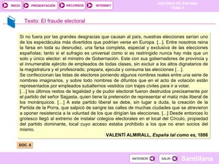 DOC. 6  Texto:   El fraude electoral Si no fuera por las grandes desgracias que causan al país, nuestras elecciones serían uno de los espectáculos más divertidos que podrían verse en Europa. [...]. Entre nosotros reina la farsa en toda su desnudez, una farsa completa, especial y exclusiva de las elecciones españolas; tanto si el sufragio es universal como si es restringido nunca hay más que un solo y único elector: el ministro de Gobernación. Este con sus gobernadores de provincia y el innumerable ejército de empleados de todas clases, sin excluir a los altos dignatarios de la magistratura y el profesorado, prepara, ejecuta y consuma las elecciones […].  Se confeccionan las listas de electores poniendo algunos nombres reales entre una serie de nombres imaginarios, y sobre todo nombres de difuntos que en el acto de votación están representados por empleados subalternos vestidos con trajes civiles para ir a votar.  […] los últimos restos de legalidad y de pudor electoral fueron destruidos precisamente por el partido del señor Sagasta, quien tiene la pretensión de representar el matiz más liberal de los monárquicos. […] A este partido liberal se debe, sin lugar a duda, la creación de la Partida de la Porra, que salpicó de sangre las calles de muchas ciudades que se atrevieron a oponer resistencia a la voluntad de los que dirigían las elecciones. [...] Desde entonces lo grotesco llegó al extremo de instalar colegios electorales en el local del Círculo, propiedad del partido dominante, local cuyo acceso estaba prohibido a los que no eran socios del mismo.  VALENTÍ ALMIRALL,  España tal como es,  1886 