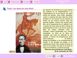 Texto: Las ideas de José Martí DOC. 13 .  Su derecho de hombres es lo que buscan los cubanos en su independencia; y la independencia se ha de buscar con alma entera de hombre. ¡Que Cuba, desolada, vuelve a nosotros los ojos! ¡Que los niños ensayan en los troncos de los caminos la fuerza de sus brazos nuevos! ¡Que las guerras estallan, cuando hay causas para ella, de la impaciencia de un valiente o de un grano de maíz! ¡Que el alma cubana se está poniendo en fila, y se ven ya, como al alba, las masas confusas! ¡Que el enemigo, menos sorprendido hoy, menos interesado, no tiene en la tierra los caudales que hubo de defender la vez pasada, ni hemos de entretenernos tanto como entonces  en dimes y diretes de localidad, ni en competencias de mando, ni de envidias de pueblo, ni en esperanzas locas! ¡Que afuera tenemos el amor en el corazón, los ojos en la costa, la mano en la América, y el arma al cinto! Discurso pronunciado por José Martí,  26 de noviembre de 1891 