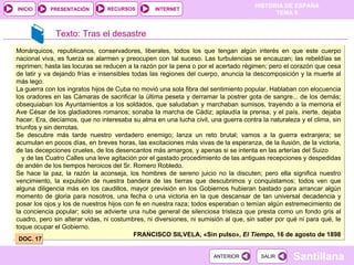 Monárquicos, republicanos, conservadores, liberales, todos los que tengan algún interés en que este cuerpo nacional viva, es fuerza se alarmen y preocupen con tal suceso. Las turbulencias se encauzan; las rebeldías se reprimen; hasta las locuras se reducen a la razón por la pena o por el acertado régimen; pero el corazón que cesa de latir y va dejando frías e insensibles todas las regiones del cuerpo, anuncia la descomposición y la muerte al más lego. La guerra con los ingratos hijos de Cuba no movió una sola fibra del sentimiento popular. Hablaban con elocuencia los oradores en las Cámaras de sacrificar la última peseta y derramar la postrer gota de sangre... de los demás; obsequiaban los Ayuntamientos a los soldados, que saludaban y marchaban sumisos, trayendo a la memoria el Ave César de los gladiadores romanos; sonaba Ia marcha de Cádiz; aplaudía la prensa, y el país, inerte, dejaba hacer. Era, decíamos, que no interesaba su alma en una lucha civil, una guerra contra la naturaleza y el clima, sin triunfos y sin derrotas. Se descubre más tarde nuestro verdadero enemigo; lanza un reto brutal; vamos a la guerra extranjera; se acumulan en pocos días, en breves horas, las excitaciones más vivas de la esperanza, de la ilusión, de la victoria, de las decepciones crueles, de los desencantos más amargos, y apenas si se intenta en las arterías del Suizo  y de las Cuatro Calles una leve agitación por el gastado procedimiento de las antiguas recepciones y despedidas de andén de los tiempos heroicos del Sr. Romero Robledo. Se hace la paz, la razón la aconseja, los hombres de sereno juicio no la discuten; pero ella significa nuestro vencimiento, la expulsión de nuestra bandera de las tierras que descubrimos y conquistamos; todos ven que alguna diligencia más en los caudillos, mayor previsión en los Gobiernos hubieran bastado para arrancar algún momento de gloria para nosotros, una fecha o una victoria en la que descansar de tan universal decadencia y posar los ojos y los de nuestros hijos con fe en nuestra raza; todos esperaban o temían algún estremecimiento de la conciencia popular; solo se advierte una nube general de silenciosa tristeza que presta como un fondo gris al cuadro, pero sin alterar vidas, ni costumbres, ni diversiones, ni sumisión al que, sin saber por qué ni para qué, Ie toque ocupar el Gobierno. FRANCISCO SILVELA, «Sin pulso»,  El Tiempo , 16 de agosto de 1898 DOC. 17 Texto: Tras el desastre 