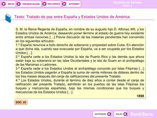 Texto:  Tratado de paz entre España y Estados Unidos de América DOC. 23  S. M. la Reina Regente de España, en nombre de su augusto hijo D. Alfonso XIII, y los Estados Unidos de América, deseando poner término al estado de guerra hoy existente entre ambas naciones […] Previa discusión de las materias pendientes han convenido en los siguientes artículos: 1.º España renuncia a todo derecho de soberanía y propiedad sobre Cuba. En atención a que dicha isla, cuando sea evacuada por España, va a ser ocupada por los Estados Unidos […]. 2.º España cede a los Estados Unidos la isla de Puerto Rico y las demás que ahora están bajo su soberanía en las islas Occidentales y la isla de Guam en el archipiélago de las Marianas o Ladrones. 3.º España cede a los Estados Unidos el archipiélago conocido por Islas Filipinas […] los Estados Unidos pagarán a España la suma de veinte millones de dólares dentro de los tres meses después del canje de ratificaciones del presente Tratado. 4.º Los Estados Unidos, durante el término de diez años a contar desde el canje de ratificación del presente Tratado, admitirán en los puertos de las Islas Filipinas los buques y mercancías españolas, bajo las mismas condiciones que los buques y mercancías de los Estados Unidos […]. 1898 