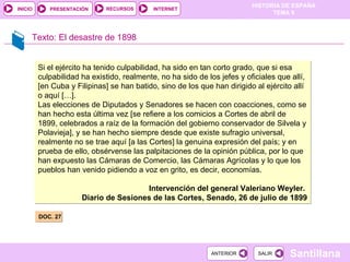 Texto:  El desastre de 1898 DOC. 27 Si el ejército ha tenido culpabilidad, ha sido en tan corto grado, que si esa culpabilidad ha existido, realmente, no ha sido de los jefes y oficiales que allí, [en Cuba y Filipinas] se han batido, sino de los que han dirigido al ejército allí o aquí […]. Las elecciones de Diputados y Senadores se hacen con coacciones, como se han hecho esta última vez [se refiere a los comicios a Cortes de abril de 1899, celebrados a raíz de la formación del gobierno conservador de Silvela y Polavieja], y se han hecho siempre desde que existe sufragio universal, realmente no se trae aquí [a las Cortes] la genuina expresión del país; y en prueba de ello, obsérvense las palpitaciones de la opinión pública, por lo que han expuesto las Cámaras de Comercio, las Cámaras Agrícolas y lo que los pueblos han venido pidiendo a voz en grito, es decir, economías. Intervención del general Valeriano Weyler.  Diario de Sesiones de las Cortes, Senado, 26 de julio de 1899 