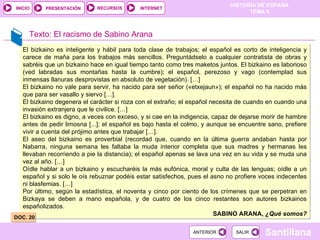 El bizkaino es inteligente y hábil para toda clase de trabajos; el español es corto de inteligencia y carece de maña para los trabajos más sencillos. Preguntádselo a cualquier contratista de obras y sabréis que un bizkaino hace en igual tiempo tanto como tres maketos juntos. El bizkaino es laborioso (ved labradas sus montañas hasta la cumbre); el español, perezoso y vago (contemplad sus inmensas llanuras desprovistas en absoluto de vegetación). […] El bizkaino no vale para servir, ha nacido para ser señor («etxejaun»); el español no ha nacido más que para ser vasallo y siervo […]. El bizkaino degenera el carácter si roza con el extraño; el español necesita de cuando en cuando una invasión extranjera que le civilice. […] El bizkaino es digno, a veces con exceso, y si cae en la indigencia, capaz de dejarse morir de hambre antes de pedir limosna [...]; el español es bajo hasta el colmo, y aunque se encuentre sano, prefiere vivir a cuenta del prójimo antes que trabajar […]. El aseo del bizkaino es proverbial (recordad que, cuando en la última guerra andaban hasta por Nabarra, ninguna semana les faltaba la muda interior completa que sus madres y hermanas les llevaban recorriendo a pie la distancia); el español apenas se lava una vez en su vida y se muda una vez al año. […] Oídle hablar a un bizkaino y escucharéis la más eufónica, moral y culta de las lenguas; oídle a un español y si solo le oís rebuznar podéis estar satisfechos, pues el asno no profiere voces indecentes ni blasfemias. […] Por último, según la estadística, el noventa y cinco por ciento de los crímenes que se perpetran en Bizkaya se deben a mano española, y de cuatro de los cinco restantes son autores bizkainos españolizados. SABINO ARANA,  ¿Qué somos? Texto: El racismo de Sabino Arana DOC. 20 