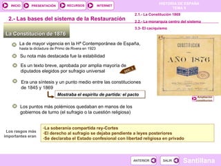 La Constitución de 1876  2.-  Las bases del sistema de la Restauración La de mayor vigencia en la Hª Contemporánea de España,  hasta la dictadura de Primo de Rivera en 1923  Mostraba el espíritu de partida: el pacto Los puntos más polémicos quedaban en manos de los gobiernos de turno (el sufragio o la cuestión religiosa) Los rasgos más importantes eran La soberanía compartida rey-Cortes El derecho al sufragio se dejaba pendiente a leyes posteriores Se declaraba el Estado confesional con libertad religiosa en privado Era una síntesis y un punto medio entre las constituciones de 1845 y 1869 Su nota más destacada fue la estabilidad Es un texto breve, aprobada por amplia mayoría de diputados elegidos por sufragio universal 2.1.- La Constitución 1869 2.2.- La monarquía centro del sistema  3.3- El caciquismo Ampliación constitucion DOC. 3 