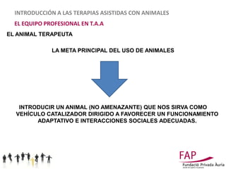 INTRODUCCIÓN A LAS TERAPIAS ASISTIDAS CON ANIMALES
  EL EQUIPO PROFESIONAL EN T.A.A
EL ANIMAL TERAPEUTA

              LA META PRINCIPAL DEL USO DE ANIMALES




   INTRODUCIR UN ANIMAL (NO AMENAZANTE) QUE NOS SIRVA COMO
  VEHÍCULO CATALIZADOR DIRIGIDO A FAVORECER UN FUNCIONAMIENTO
        ADAPTATIVO E INTERACCIONES SOCIALES ADECUADAS.
 