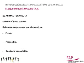 INTRODUCCIÓN A LAS TERAPIAS ASISTIDAS CON ANIMALES
    EL EQUIPO PROFESIONAL EN T.A.A.

EL ANIMAL TERAPEUTA

EVALUACIÓN DEL ANIMAL


Debemos asegurarnos que el animal es:

-   Fiable.



-   Predecible.



-   Conducta controlable.
 