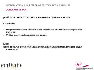 INTRODUCCIÓN A LAS TERAPIAS ASISTIDAS CON ANIMALES
    CONCEPTO DE TAA

¿QUÉ SON LAS ACTIVIDADES ASISTIDAS CON ANIMALES?

EJEMPLOS:

-   Grupo de voluntarios llevando a sus mascotas a una residencia de personas
    mayores.
-   Visitas a centros de menores con perros.



OJO!!
NO ES TERAPIA, PERO ESO NO SIGNIFICA QUE NO DEBAN CUMPLIRSE UNOS
   CRITERIOS.
 