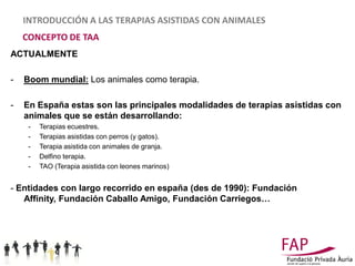 INTRODUCCIÓN A LAS TERAPIAS ASISTIDAS CON ANIMALES
    CONCEPTO DE TAA
ACTUALMENTE

-   Boom mundial: Los animales como terapia.

-   En España estas son las principales modalidades de terapias asistidas con
    animales que se están desarrollando:
     -   Terapias ecuestres.
     -   Terapias asistidas con perros (y gatos).
     -   Terapia asistida con animales de granja.
     -   Delfino terapia.
     -   TAO (Terapia asistida con leones marinos)


- Entidades con largo recorrido en españa (des de 1990): Fundación
   Affinity, Fundación Caballo Amigo, Fundación Carriegos…
 