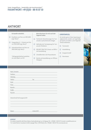 Studie „Energieeffizienz – Standortkiller oder Investitionstreiber?“
FAXANTWORT: +49 (0)30 - 88 43 07 30




ANTWORT
       Ich bestelle verbindlich:                          Bitte Informieren Sie mich auch über
                                                          folgende Studien:                              expertenpool
       Einzellizenz zum Preis von 1490 EURO                                                              Ich möchte gerne in Ihren Expertenpool
       (zzgl. Mwst.)*                                     Technische Dienstleistungen für Turn­          aufgenommen werden und regelmäßig
                                                          arounds in petrochemischen Anlagen             als Experte an Studien zu den folgenden
       Gruppenlizenz (2 – 5 Nutzer) zum Preis                                                            Themen teilnehmen:
       von 2900 EURO (zzgl. Mwst.)*                       Methoden der Terminplanung für Turn­
                                                          arounds/Shutdowns                                    Turnarounds
       Unternehmenslizenz zum Preis von
       5900 EURO (zzgl. Mwst.)*                           RFID BEST PRACTICE | Einsatz von RFID in             Instandhaltung
                                                          der Instandhaltung
                                                                                                               Energiewirtschaft
                                                          Schweißtechnik in der Prozessindustrie
       * Befragungsteilnehmern gewähren                                                                        Petrochemie
       wir einen Rabatt von 10%.                          Betrieb und Instandhaltung von Offshore
                                                          Windparks




     Name, Vorname
     Funktion
     Abteilung
     Telefon	                                     Fax
     Email
     Firma
     Branche
     Straße
     PLZ | Ort


     Abweichende Rechnungsanschrift




     Datum	                                       Unterschrift




     Kontakt
     Für weitere Auskünfte steht Ihnen Mateus Siwek jederzeit gern zur Verfügung | Tel.: +49 (0)30 - 88 43 07 0 | email: m.siwek@tacook.com
     T.A. Cook & Partner Consultants GmbH | Leipziger Platz 2 | 10117 Berlin | Fax: +49 (0)30 - 88 43 07 30 | www.tacook.com
 