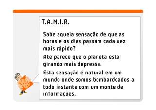 T.A.M.I.R.
Sabe aquela sensação de que as
horas e os dias passam cada vez
mais rápido?
Até parece que o planeta está
girando mais depressa.
Esta sensação é natural em um
mundo onde somos bombardeados a
todo instante com um monte de
informações.
 