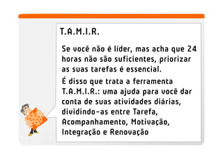 T.A.M.I.R.
Se você não é líder, mas acha que 24
horas não são suficientes, priorizar
as suas tarefas é essencial.
É disso que trata a ferramenta
T.A.M.I.R.: uma ajuda para você dar
conta de suas atividades diárias,
dividindo-as entre Tarefa,
Acompanhamento, Motivação,
Integração e Renovação
 