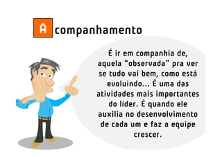 A companhamento
            É ir em companhia de,
        aquela “observada” pra ver
         se tudo vai bem, como está
           evoluindo... É uma das
        atividades mais importantes
            do líder. É quando ele
        auxilia no desenvolvimento
         de cada um e faz a equipe
                   crescer.
 