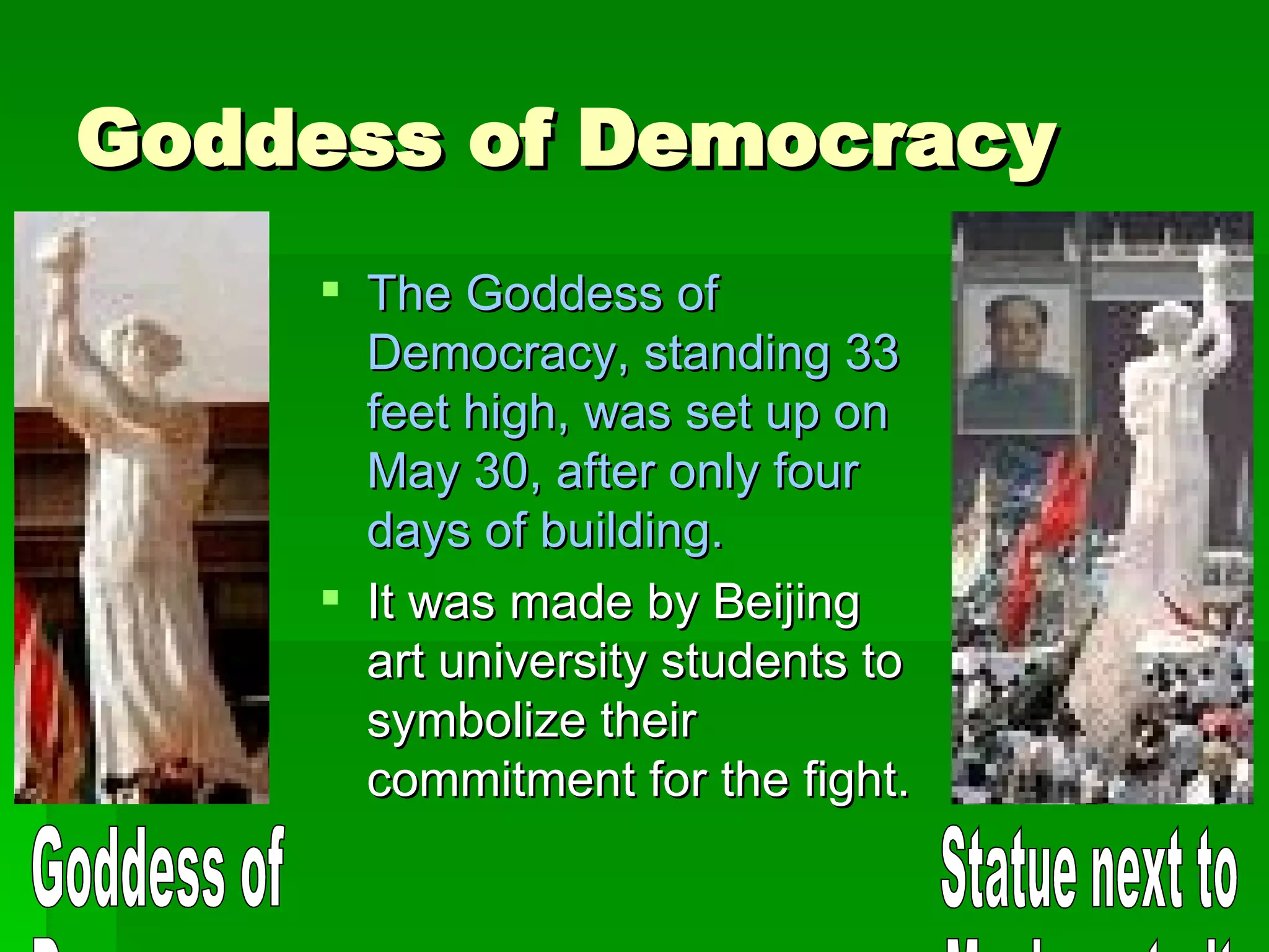 Goddess of Democracy The Goddess of Democracy, standing 33 feet high, was set up on May 30, after only four days of building. It was made by Beijing art university students to symbolize their commitment for the fight. Goddess of  Democracy Statue next to  Mao's portrait 