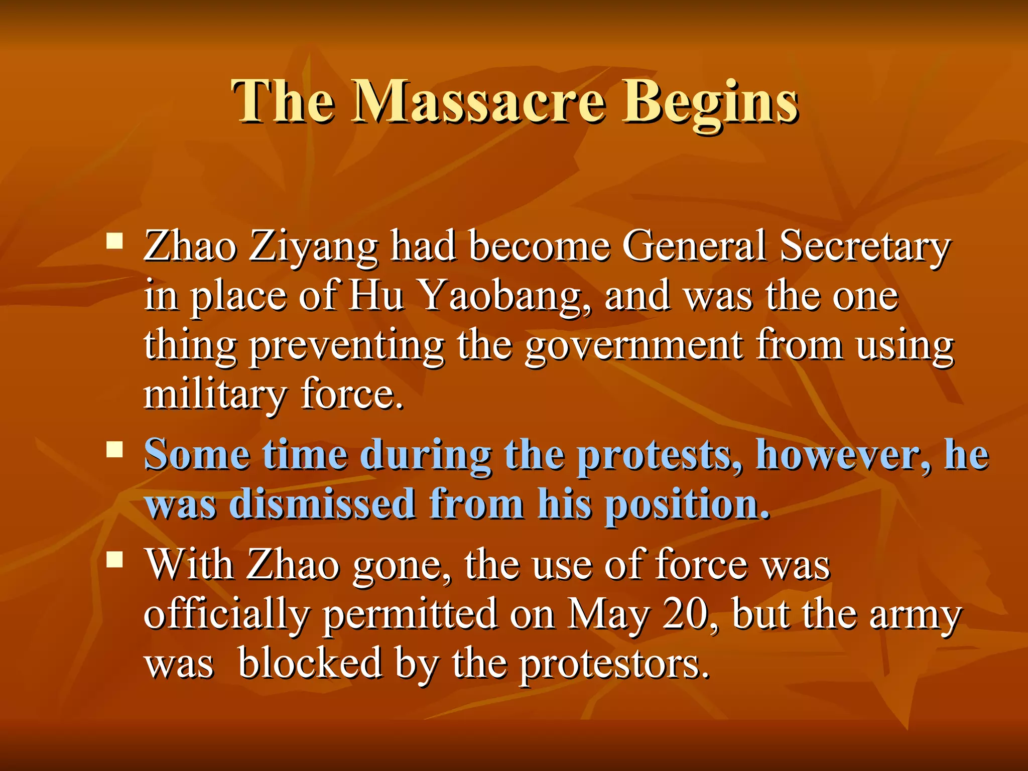 The Massacre Begins Zhao Ziyang had become General Secretary in place of Hu Yaobang, and was the one thing preventing the government from using military force. Some time during the protests, however, he was dismissed from his position. With Zhao gone, the use of force was officially permitted on May 20, but the army was  blocked by the protestors. 