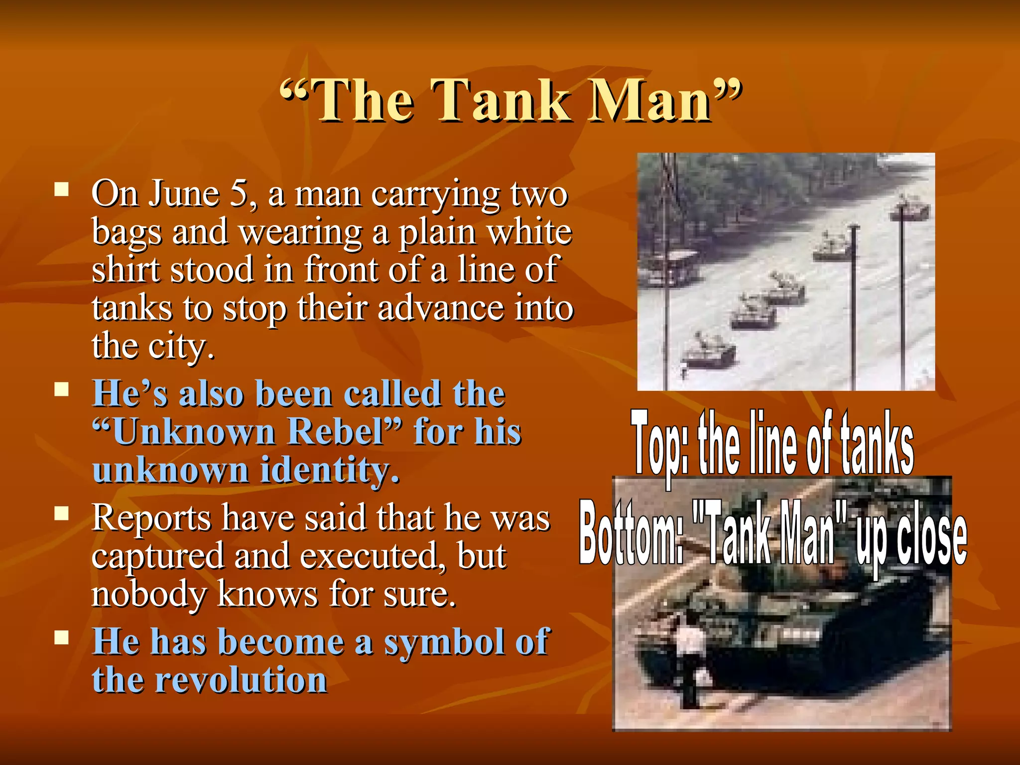 “The Tank Man” On June 5, a man carrying two bags and wearing a plain white shirt stood in front of a line of tanks to stop their advance into the city. He’s also been called the “Unknown Rebel” for his unknown identity. Reports have said that he was captured and executed, but nobody knows for sure. He has become a symbol of the revolution Top: the line of tanks Bottom: "Tank Man" up close 