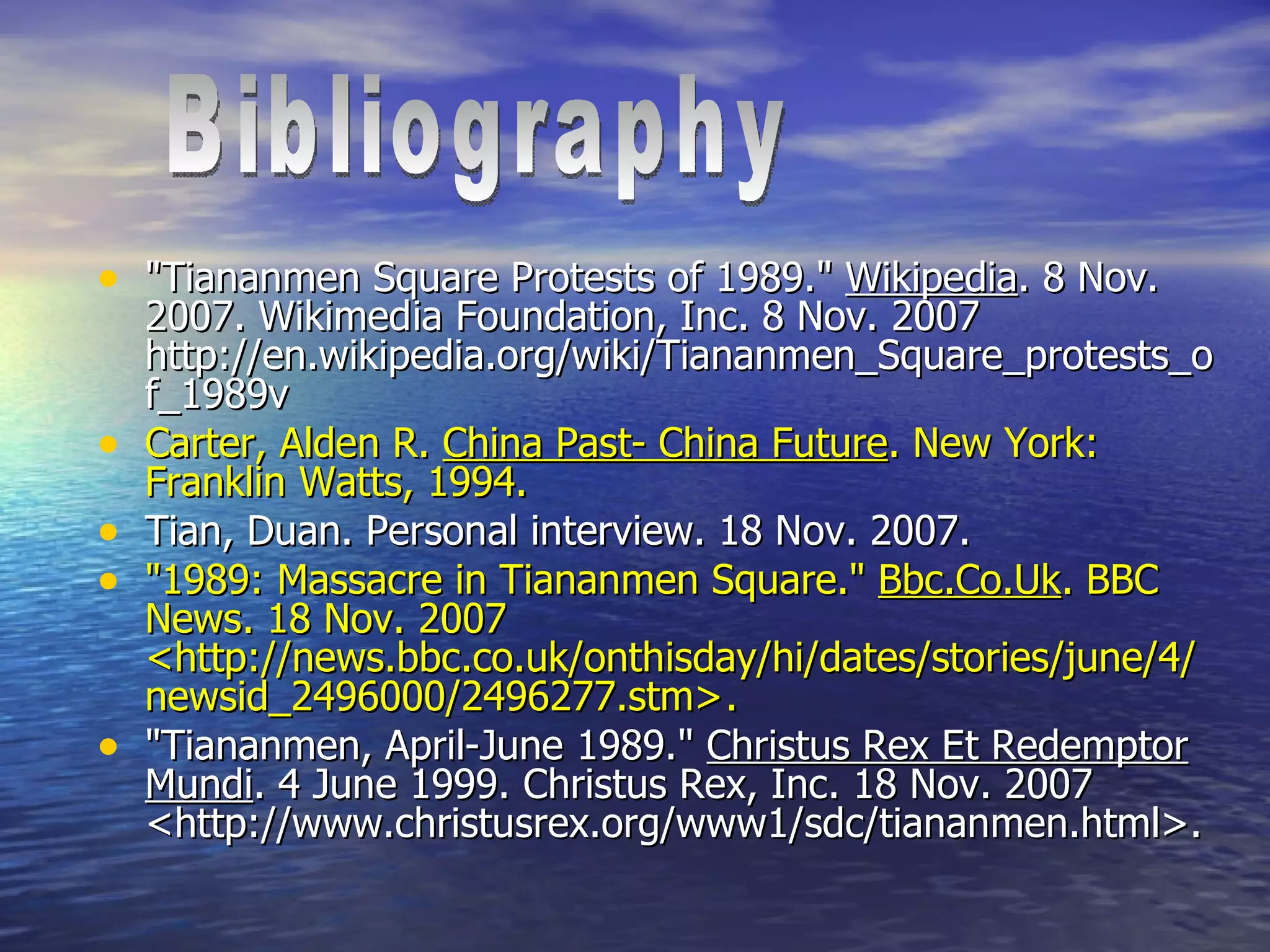 "Tiananmen Square Protests of 1989."  Wikipedia . 8 Nov. 2007. Wikimedia Foundation, Inc. 8 Nov. 2007 http://en.wikipedia.org/wiki/Tiananmen_Square_protests_of_1989v Carter, Alden R.  China Past- China Future . New York: Franklin Watts, 1994. Tian, Duan. Personal interview. 18 Nov. 2007.  "1989: Massacre in Tiananmen Square."  Bbc.Co.Uk . BBC News. 18 Nov. 2007 <http://news.bbc.co.uk/onthisday/hi/dates/stories/june/4/newsid_2496000/2496277.stm>.  "Tiananmen, April-June 1989."  Christus Rex Et Redemptor Mundi . 4 June 1999. Christus Rex, Inc. 18 Nov. 2007 <http://www.christusrex.org/www1/sdc/tiananmen.html>.  Bibliography 