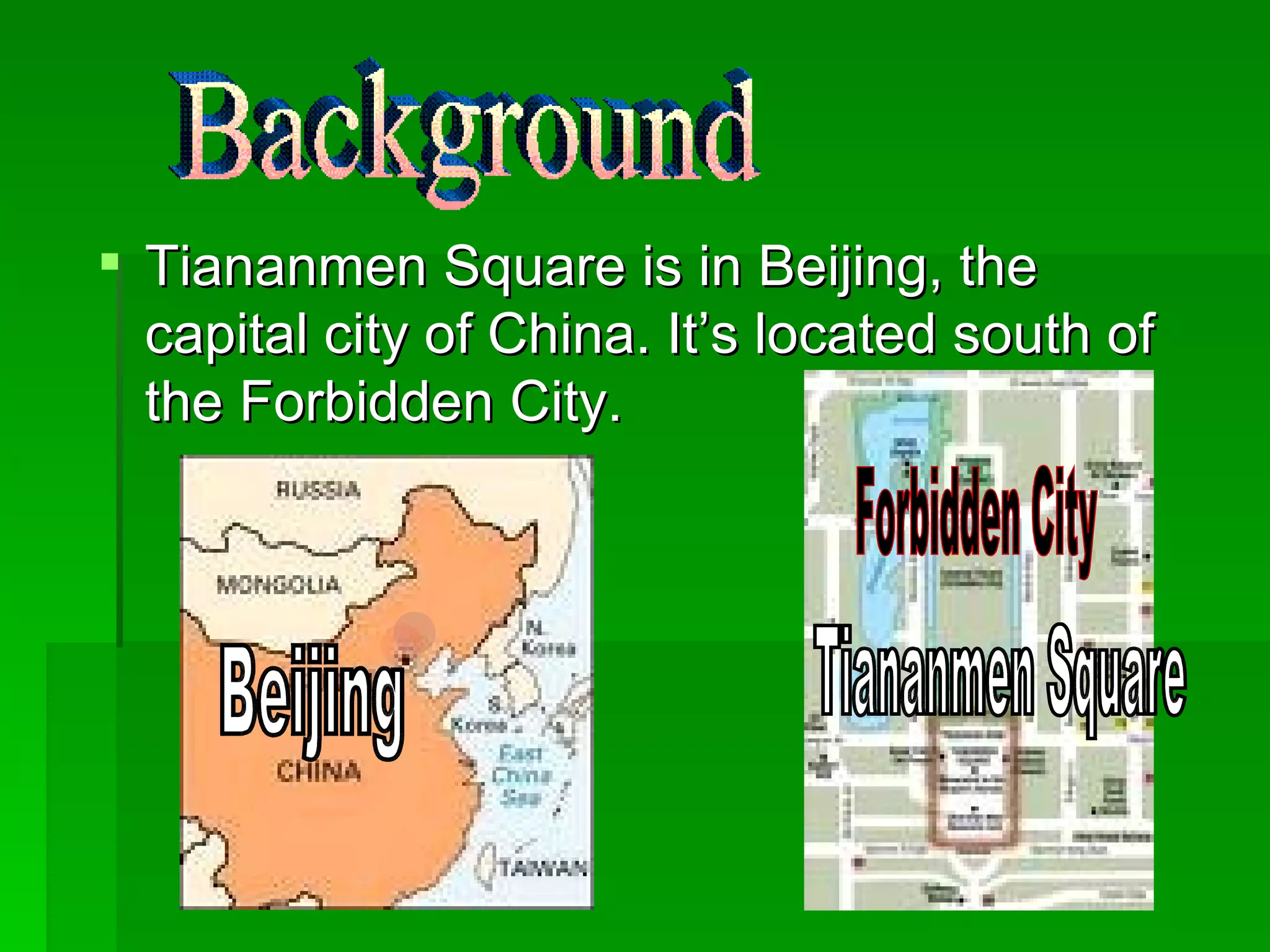 Tiananmen Square is in Beijing, the capital city of China. It’s located south of the Forbidden City. Background Tiananmen Square Forbidden City Beijing 
