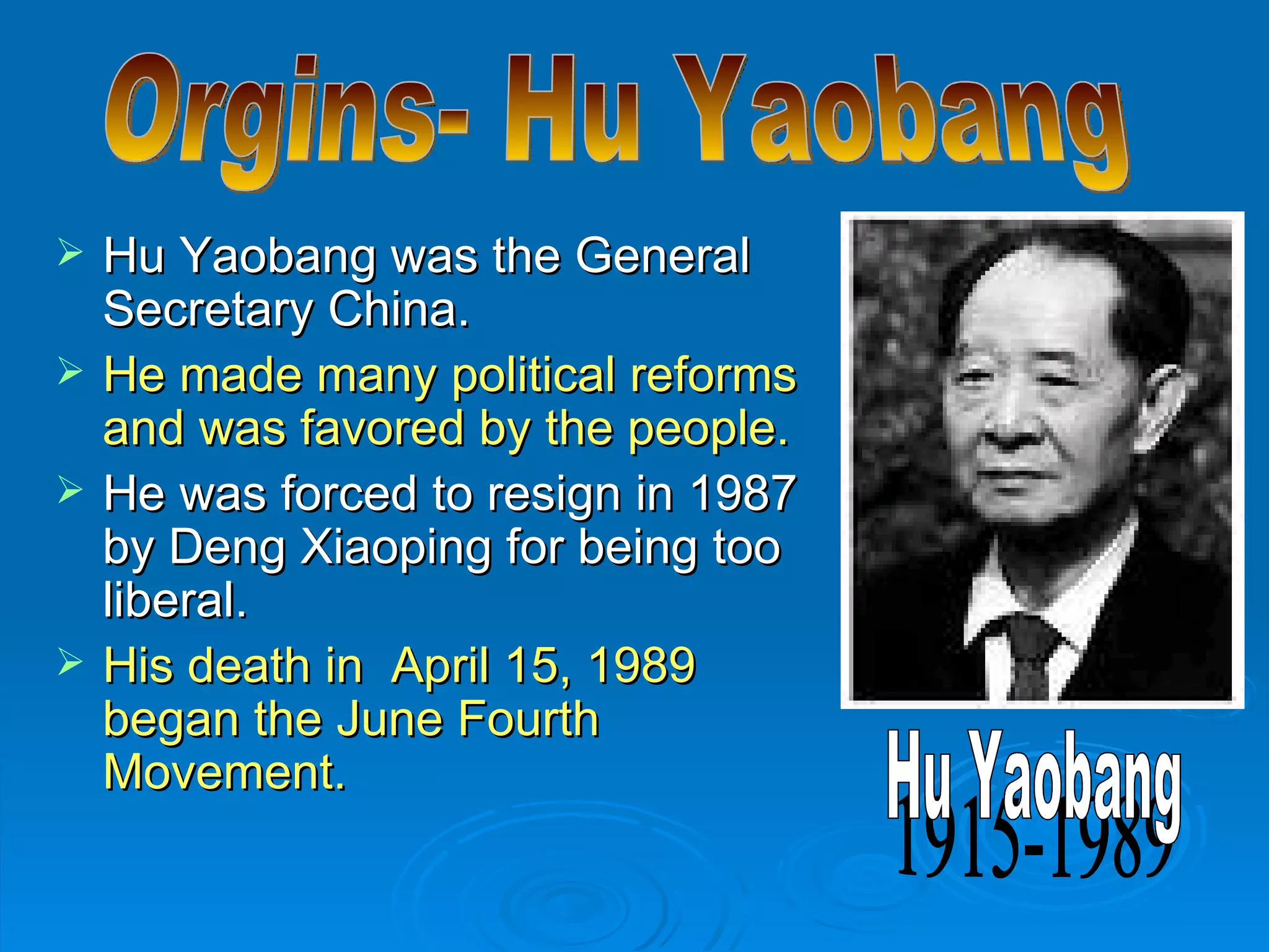 Hu Yaobang was the General Secretary China. He made many political reforms and was favored by the people. He was forced to resign in 1987 by Deng Xiaoping for being too liberal. His death in  April 15, 1989 began the June Fourth Movement. Orgins- Hu Yaobang 1915-1989 Hu Yaobang 