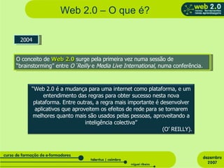 Web 2.0 – O que é? 2004 O conceito de  Web 2.0  surge pela primeira vez numa sessão de “brainstorming” entre  O´Reilly  e  Media Live International , numa conferência.  “ Web 2.0 é a mudança para uma internet como plataforma, e um entendimento das regras para obter sucesso nesta nova plataforma. Entre outras, a regra mais importante é desenvolver aplicativos que aproveitem os efeitos de rede para se tornarem melhores quanto mais são usados pelas pessoas, aproveitando a inteligência colectiva” (O’ REILLY). 